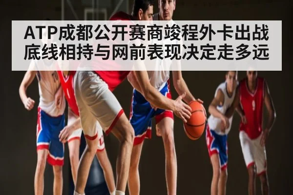 ATP成都公开赛商竣程外卡出战 底线相持与网前表现决定走多远