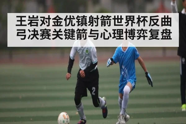 王岩对金优镇射箭世界杯反曲弓决赛关键箭与心理博弈复盘